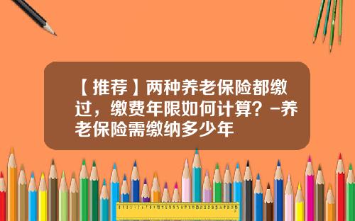 【推荐】两种养老保险都缴过,缴费年限如何计算?-养老保险需缴纳多少年