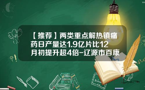 【推荐】两类重点解热镇痛药日产量达1.9亿片比12月初提升超4倍-辽源市百康药业有限责任公司