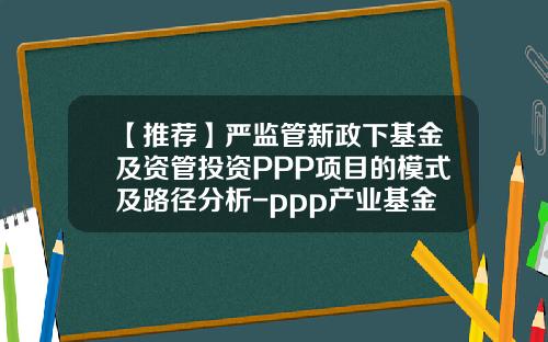 【推荐】严监管新政下基金及资管投资PPP项目的模式及路径分析-ppp产业基金