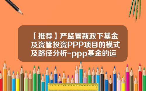 【推荐】严监管新政下基金及资管投资PPP项目的模式及路径分析-ppp基金的运作模式