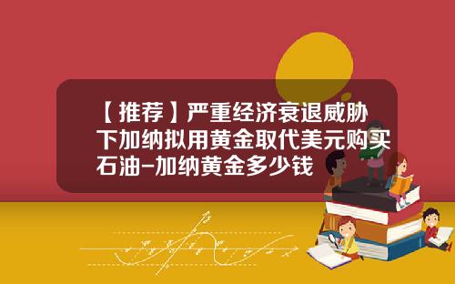 【推荐】严重经济衰退威胁下加纳拟用黄金取代美元购买石油-加纳黄金多少钱