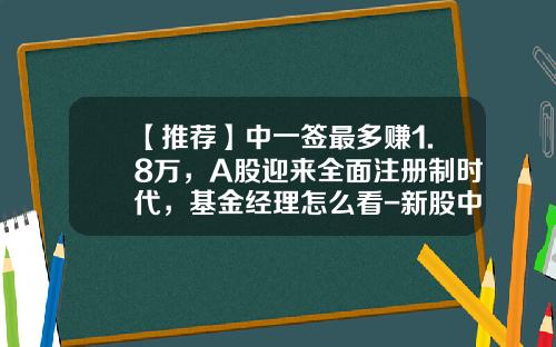 【推荐】中一签最多赚1.8万，A股迎来全面注册制时代，基金经理怎么看-新股中签能赚多少