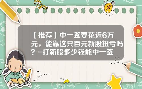 【推荐】中一签要花近6万元，能靠这只百元新股扭亏吗？-打新股多少钱能中一签