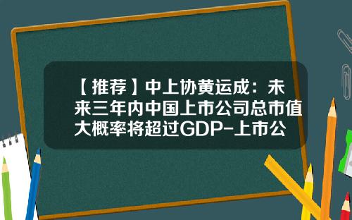 【推荐】中上协黄运成：未来三年内中国上市公司总市值大概率将超过GDP-上市公司一般市值多少