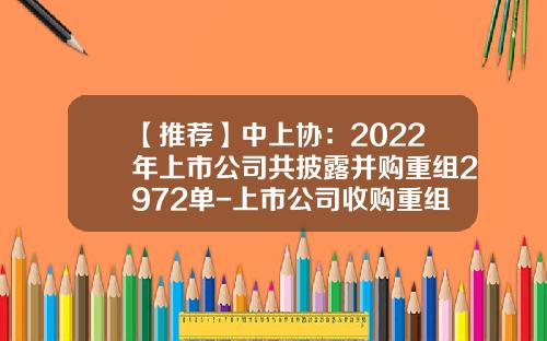 【推荐】中上协：2022年上市公司共披露并购重组2972单-上市公司收购重组