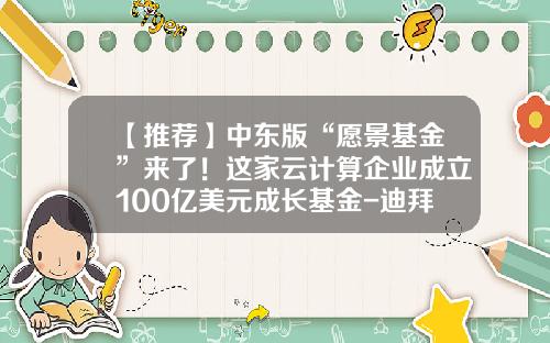 【推荐】中东版“愿景基金”来了！这家云计算企业成立100亿美元成长基金-迪拜基金