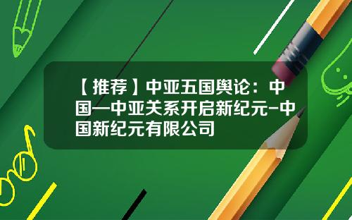【推荐】中亚五国舆论：中国—中亚关系开启新纪元-中国新纪元有限公司