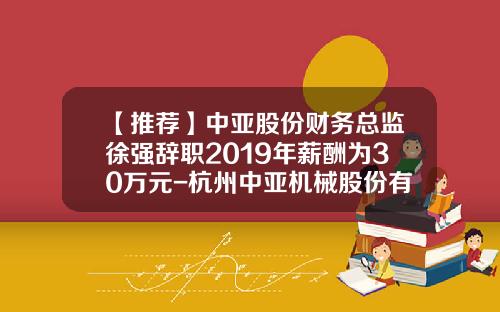 【推荐】中亚股份财务总监徐强辞职2019年薪酬为30万元-杭州中亚机械股份有限公司史正