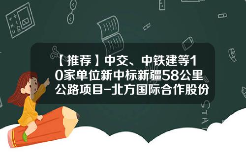 【推荐】中交、中铁建等10家单位新中标新疆58公里公路项目-北方国际合作股份有限公司投标