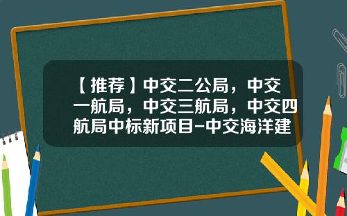 【推荐】中交二公局，中交一航局，中交三航局，中交四航局中标新项目-中交海洋建设开发有限公司