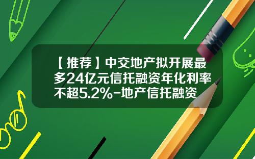【推荐】中交地产拟开展最多24亿元信托融资年化利率不超5.2%-地产信托融资成本多少