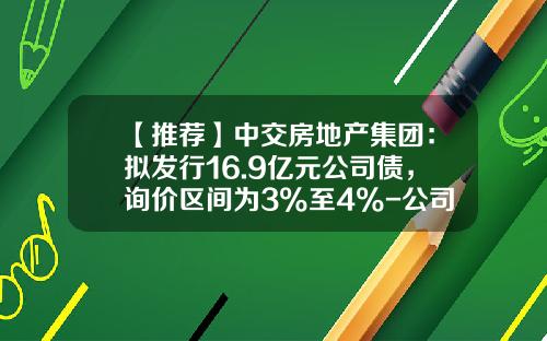 【推荐】中交房地产集团：拟发行16.9亿元公司债，询价区间为3%至4%-公司债