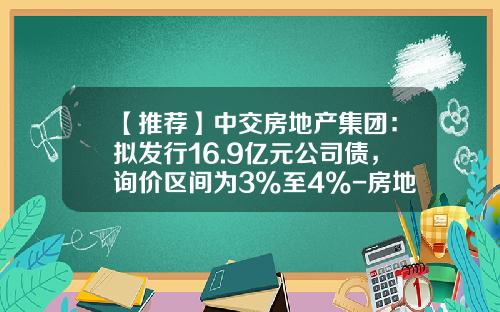【推荐】中交房地产集团：拟发行16.9亿元公司债，询价区间为3%至4%-房地产企业公司债