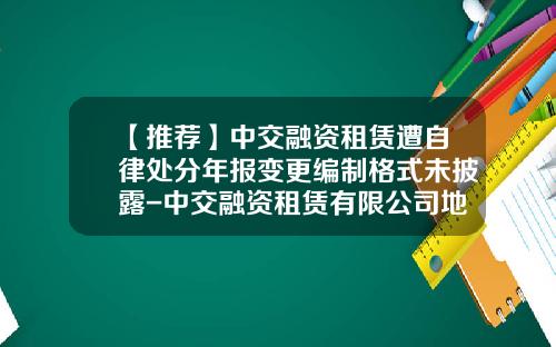 【推荐】中交融资租赁遭自律处分年报变更编制格式未披露-中交融资租赁有限公司地址