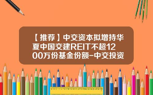 【推荐】中交资本拟增持华夏中国交建REIT不超1200万份基金份额-中交投资基金