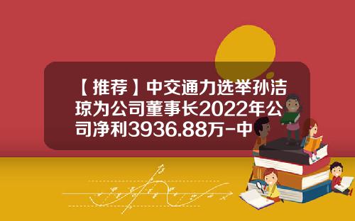【推荐】中交通力选举孙洁琼为公司董事长2022年公司净利3936.88万-中交通力建设股份公司
