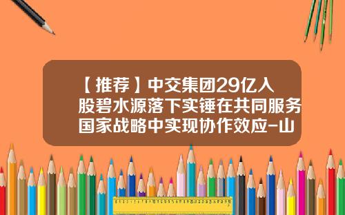 【推荐】中交集团29亿入股碧水源落下实锤在共同服务国家战略中实现协作效应-山东碧水源水务有限公司