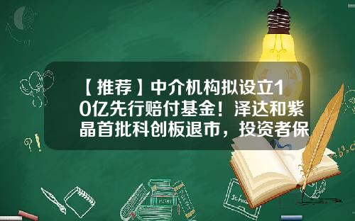 【推荐】中介机构拟设立10亿先行赔付基金！泽达和紫晶首批科创板退市，投资者保护工作成亮点-基金退市