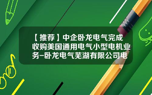 【推荐】中企卧龙电气完成收购美国通用电气小型电机业务-卧龙电气芜湖有限公司电话是多少