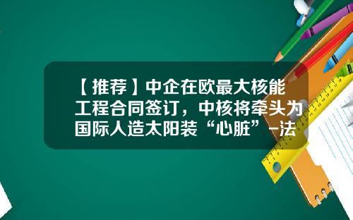 【推荐】中企在欧最大核能工程合同签订，中核将牵头为国际人造太阳装“心脏”-法国法马通核能公司上海代表处
