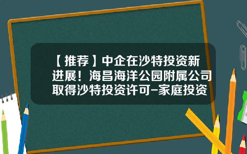 【推荐】中企在沙特投资新进展！海昌海洋公园附属公司取得沙特投资许可-家庭投资公司