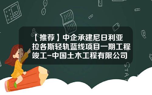 【推荐】中企承建尼日利亚拉各斯轻轨蓝线项目一期工程竣工-中国土木工程有限公司尼日利亚公司网站