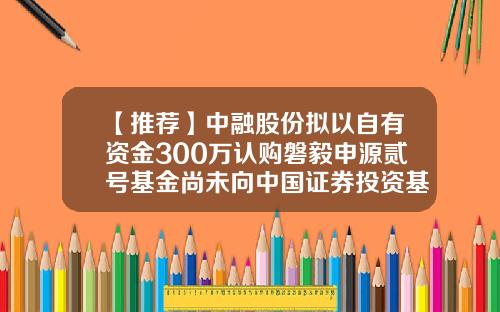【推荐】中融股份拟以自有资金300万认购磐毅申源贰号基金尚未向中国证券投资基金业协会申请备案-中融私募基金