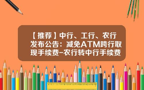 【推荐】中行、工行、农行发布公告：减免ATM跨行取现手续费-农行转中行手续费多少