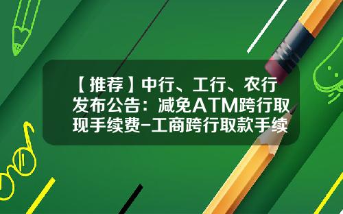 【推荐】中行、工行、农行发布公告：减免ATM跨行取现手续费-工商跨行取款手续费多少