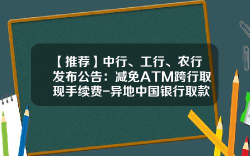 【推荐】中行、工行、农行发布公告：减免ATM跨行取现手续费-异地中国银行取款多少手续费