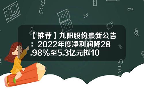 【推荐】九阳股份最新公告：2022年度净利润降28.98%至5.3亿元拟10派3元-九阳公司待遇