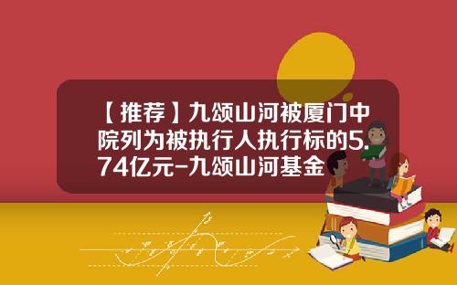 【推荐】九颂山河被厦门中院列为被执行人执行标的5.74亿元-九颂山河基金