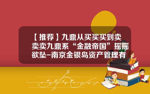 【推荐】九鼎从买买买到卖卖卖九鼎系“金融帝国”摇摇欲坠-南京金银岛资产管理有限公司