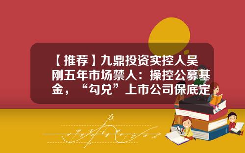【推荐】九鼎投资实控人吴刚五年市场禁入：操控公募基金，“勾兑”上市公司保底定增牟利-九鼎公募基金