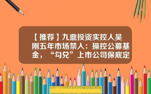 【推荐】九鼎投资实控人吴刚五年市场禁入：操控公募基金，“勾兑”上市公司保底定增牟利-九鼎投资控股有限公司