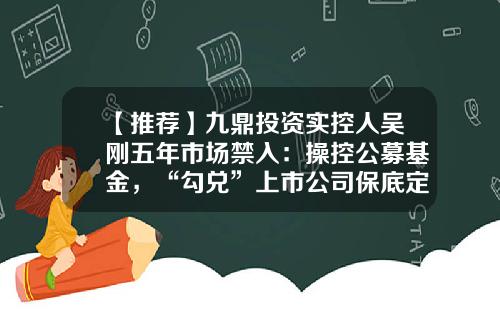 【推荐】九鼎投资实控人吴刚五年市场禁入：操控公募基金，“勾兑”上市公司保底定增牟利-新三板上市的私募基金公司