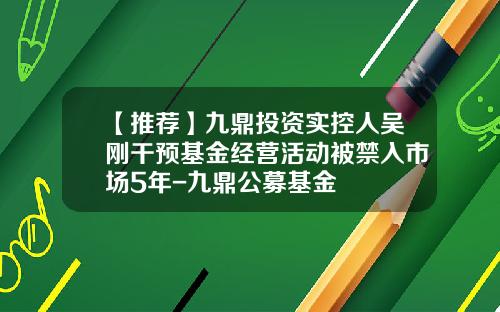 【推荐】九鼎投资实控人吴刚干预基金经营活动被禁入市场5年-九鼎公募基金