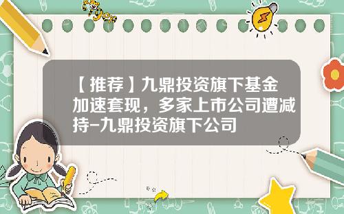 【推荐】九鼎投资旗下基金加速套现，多家上市公司遭减持-九鼎投资旗下公司