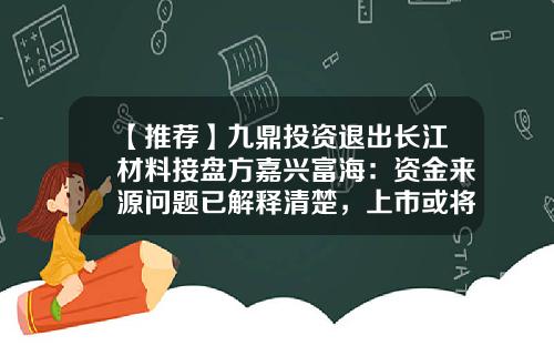 【推荐】九鼎投资退出长江材料接盘方嘉兴富海：资金来源问题已解释清楚，上市或将很快落定-九鼎投资旗下公司