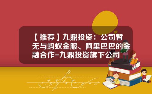 【推荐】九鼎投资：公司暂无与蚂蚁金服、阿里巴巴的金融合作-九鼎投资旗下公司