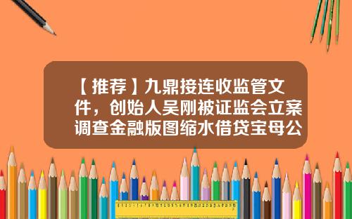 【推荐】九鼎接连收监管文件，创始人吴刚被证监会立案调查金融版图缩水借贷宝母公司董事名单变更-借贷宝注册量有多少