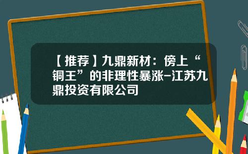 【推荐】九鼎新材：傍上“铜王”的非理性暴涨-江苏九鼎投资有限公司
