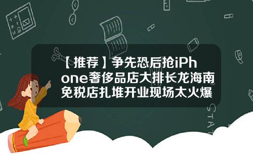 【推荐】争先恐后抢iPhone奢侈品店大排长龙海南免税店扎堆开业现场太火爆