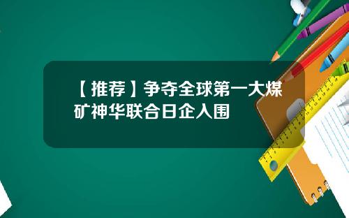 【推荐】争夺全球第一大煤矿神华联合日企入围