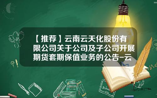 【推荐】云南云天化股份有限公司关于公司及子公司开展期货套期保值业务的公告-云南水富云天化有限公司重庆分公司