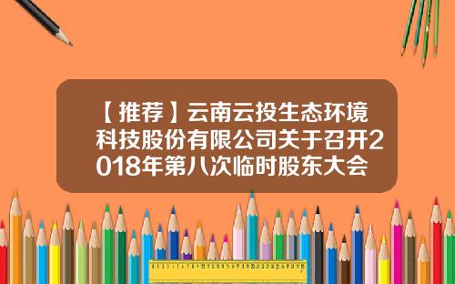 【推荐】云南云投生态环境科技股份有限公司关于召开2018年第八次临时股东大会的通知-云南云投生态环境科技股份有限公司电话