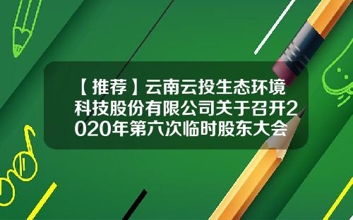 【推荐】云南云投生态环境科技股份有限公司关于召开2020年第六次临时股东大会的通知-云南云投生态环境科技股份有限公司电话