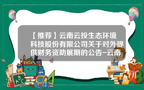【推荐】云南云投生态环境科技股份有限公司关于对外提供财务资助展期的公告-云南云投生态环境科技股份有限公司电话