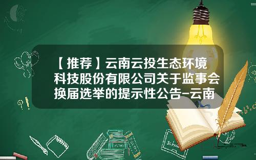 【推荐】云南云投生态环境科技股份有限公司关于监事会换届选举的提示性公告-云南云投生态环境科技股份有限公司电话