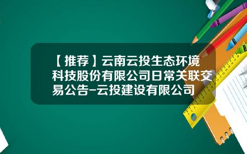 【推荐】云南云投生态环境科技股份有限公司日常关联交易公告-云投建设有限公司